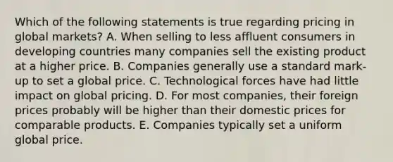 Which of the following statements is true regarding pricing in global​ markets? A. When selling to less affluent consumers in developing countries many companies sell the existing product at a higher price. B. Companies generally use a standard​ mark-up to set a global price. C. Technological forces have had little impact on global pricing. D. For most​ companies, their foreign prices probably will be higher than their domestic prices for comparable products. E. Companies typically set a uniform global price.