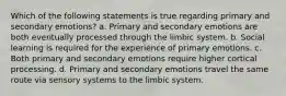 Which of the following statements is true regarding primary and secondary emotions? a. Primary and secondary emotions are both eventually processed through the limbic system. b. Social learning is required for the experience of primary emotions. c. Both primary and secondary emotions require higher cortical processing. d. Primary and secondary emotions travel the same route via sensory systems to the limbic system.