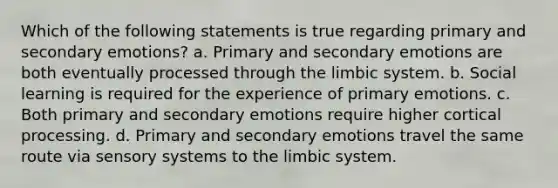 Which of the following statements is true regarding primary and secondary emotions? a. Primary and secondary emotions are both eventually processed through the limbic system. b. Social learning is required for the experience of primary emotions. c. Both primary and secondary emotions require higher cortical processing. d. Primary and secondary emotions travel the same route via sensory systems to the limbic system.