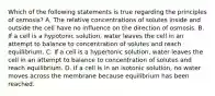 Which of the following statements is true regarding the principles of osmosis? A. The relative concentrations of solutes inside and outside the cell have no influence on the direction of osmosis. B. If a cell is a hypotonic solution, water leaves the cell in an attempt to balance to concentration of solutes and reach equilibrium. C. If a cell is a hypertonic solution, water leaves the cell in an attempt to balance to concentration of solutes and reach equilibrium. D. If a cell is in an isotonic solution, no water moves across the membrane because equilibrium has been reached.