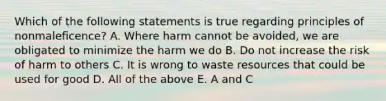 Which of the following statements is true regarding principles of nonmaleficence? A. Where harm cannot be avoided, we are obligated to minimize the harm we do B. Do not increase the risk of harm to others C. It is wrong to waste resources that could be used for good D. All of the above E. A and C