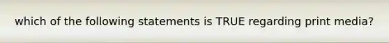 which of the following statements is TRUE regarding print media?