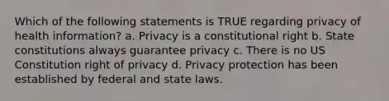 Which of the following statements is TRUE regarding privacy of health information? a. Privacy is a constitutional right b. State constitutions always guarantee privacy c. There is no US Constitution right of privacy d. Privacy protection has been established by federal and state laws.