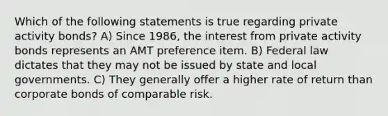 Which of the following statements is true regarding private activity bonds? A) Since 1986, the interest from private activity bonds represents an AMT preference item. B) Federal law dictates that they may not be issued by state and local governments. C) They generally offer a higher rate of return than corporate bonds of comparable risk.