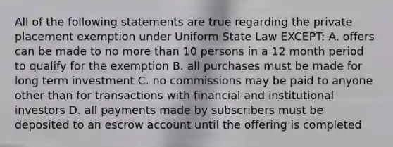 All of the following statements are true regarding the private placement exemption under Uniform State Law EXCEPT: A. offers can be made to no more than 10 persons in a 12 month period to qualify for the exemption B. all purchases must be made for long term investment C. no commissions may be paid to anyone other than for transactions with financial and institutional investors D. all payments made by subscribers must be deposited to an escrow account until the offering is completed