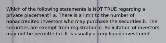 Which of the following statements is NOT TRUE regarding a private placement? a. There is a limit to the number of nonaccredited investors who may purchase the securities b. The securities are exempt from registration c. Solicitation of investors may not be permitted d. It is usually a very liquid investment