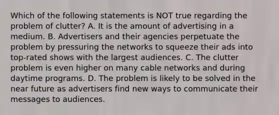 Which of the following statements is NOT true regarding the problem of clutter? A. It is the amount of advertising in a medium. B. Advertisers and their agencies perpetuate the problem by pressuring the networks to squeeze their ads into top-rated shows with the largest audiences. C. The clutter problem is even higher on many cable networks and during daytime programs. D. The problem is likely to be solved in the near future as advertisers find new ways to communicate their messages to audiences.