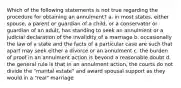 Which of the following statements is not true regarding the procedure for obtaining an annulment? a. in most states, either spouse, a parent or guardian of a child, or a conservator or guardian of an adult, has standing to seek an annulment or a judicial declaration of the invalidity of a marriage b. occasionally the law of a state and the facts of a particular case are such that apart may seek either a divorce or an annulment c. the burden of proof in an annulment action is beyond a reasonable doubt d. the general rule is that in an annulment action, the courts do not divide the "marital estate" and award spousal support as they would in a "real" marriage