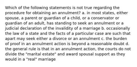 Which of the following statements is not true regarding the procedure for obtaining an annulment? a. in most states, either spouse, a parent or guardian of a child, or a conservator or guardian of an adult, has standing to seek an annulment or a judicial declaration of the invalidity of a marriage b. occasionally the law of a state and the facts of a particular case are such that apart may seek either a divorce or an annulment c. the burden of proof in an annulment action is beyond a reasonable doubt d. the general rule is that in an annulment action, the courts do not divide the "marital estate" and award spousal support as they would in a "real" marriage