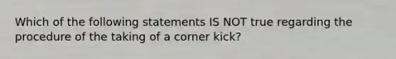 Which of the following statements IS NOT true regarding the procedure of the taking of a corner kick?