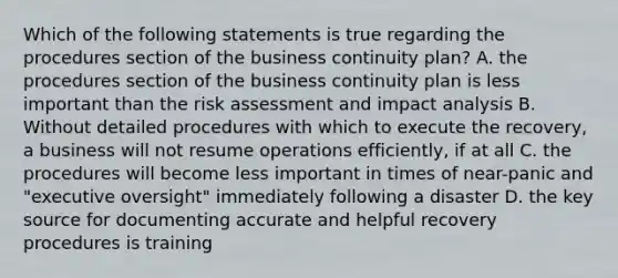 Which of the following statements is true regarding the procedures section of the business continuity plan? A. the procedures section of the business continuity plan is less important than the risk assessment and impact analysis B. Without detailed procedures with which to execute the recovery, a business will not resume operations efficiently, if at all C. the procedures will become less important in times of near-panic and "executive oversight" immediately following a disaster D. the key source for documenting accurate and helpful recovery procedures is training