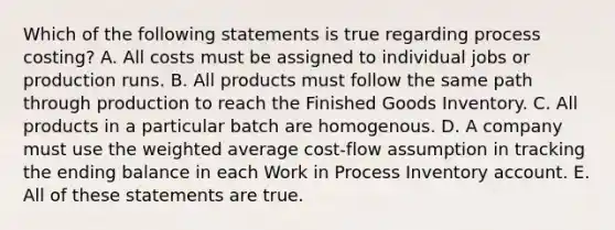 Which of the following statements is true regarding process costing? A. All costs must be assigned to individual jobs or production runs. B. All products must follow the same path through production to reach the Finished Goods Inventory. C. All products in a particular batch are homogenous. D. A company must use the <a href='https://www.questionai.com/knowledge/koL1NUNNcJ-weighted-average' class='anchor-knowledge'>weighted average</a> cost-flow assumption in tracking the ending balance in each Work in Process Inventory account. E. All of these statements are true.