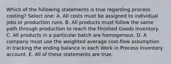 Which of the following statements is true regarding process costing? Select one: A. All costs must be assigned to individual jobs or production runs. B. All products must follow the same path through production to reach the Finished Goods Inventory. C. All products in a particular batch are homogenous. D. A company must use the weighted average cost-flow assumption in tracking the ending balance in each Work in Process Inventory account. E. All of these statements are true.