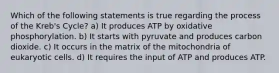 Which of the following statements is true regarding the process of the Kreb's Cycle? a) It produces ATP by oxidative phosphorylation. b) It starts with pyruvate and produces carbon dioxide. c) It occurs in the matrix of the mitochondria of eukaryotic cells. d) It requires the input of ATP and produces ATP.