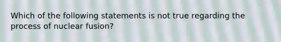 Which of the following statements is not true regarding the process of nuclear fusion?