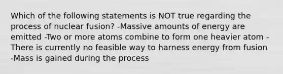 Which of the following statements is NOT true regarding the process of nuclear fusion? -Massive amounts of energy are emitted -Two or more atoms combine to form one heavier atom -There is currently no feasible way to harness energy from fusion -Mass is gained during the process