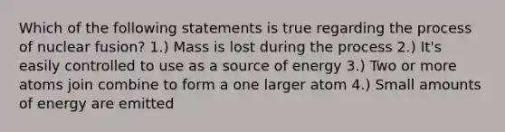 Which of the following statements is true regarding the process of nuclear fusion? 1.) Mass is lost during the process 2.) It's easily controlled to use as a source of energy 3.) Two or more atoms join combine to form a one larger atom 4.) Small amounts of energy are emitted