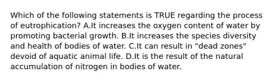 Which of the following statements is TRUE regarding the process of eutrophication? A.It increases the oxygen content of water by promoting bacterial growth. B.It increases the species diversity and health of bodies of water. C.It can result in "dead zones" devoid of aquatic animal life. D.It is the result of the natural accumulation of nitrogen in bodies of water.