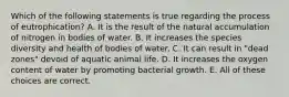 Which of the following statements is true regarding the process of eutrophication? A. It is the result of the natural accumulation of nitrogen in bodies of water. B. It increases the species diversity and health of bodies of water. C. It can result in "dead zones" devoid of aquatic animal life. D. It increases the oxygen content of water by promoting bacterial growth. E. All of these choices are correct.