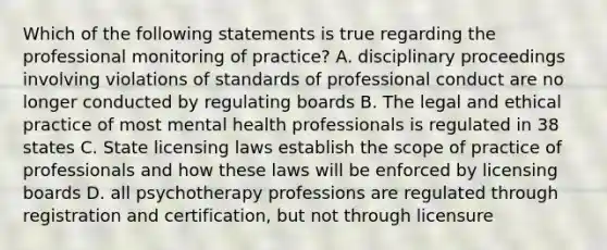 Which of the following statements is true regarding the professional monitoring of practice? A. disciplinary proceedings involving violations of standards of professional conduct are no longer conducted by regulating boards B. The legal and ethical practice of most mental health professionals is regulated in 38 states C. State licensing laws establish the scope of practice of professionals and how these laws will be enforced by licensing boards D. all psychotherapy professions are regulated through registration and certification, but not through licensure