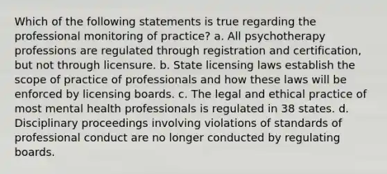 Which of the following statements is true regarding the professional monitoring of practice? a. All psychotherapy professions are regulated through registration and certification, but not through licensure. b. State licensing laws establish the scope of practice of professionals and how these laws will be enforced by licensing boards. c. The legal and ethical practice of most mental health professionals is regulated in 38 states. d. Disciplinary proceedings involving violations of standards of professional conduct are no longer conducted by regulating boards.