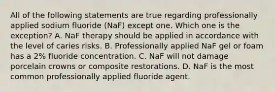 All of the following statements are true regarding professionally applied sodium fluoride (NaF) except one. Which one is the exception? A. NaF therapy should be applied in accordance with the level of caries risks. B. Professionally applied NaF gel or foam has a 2% fluoride concentration. C. NaF will not damage porcelain crowns or composite restorations. D. NaF is the most common professionally applied fluoride agent.