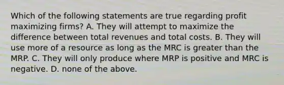 Which of the following statements are true regarding profit maximizing firms? A. They will attempt to maximize the difference between total revenues and total costs. B. They will use more of a resource as long as the MRC is greater than the MRP. C. They will only produce where MRP is positive and MRC is negative. D. none of the above.