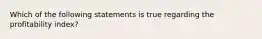 Which of the following statements is true regarding the profitability index?