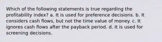 Which of the following statements is true regarding the profitability index? a. It is used for preference decisions. b. It considers cash flows, but not the time value of money. c. It ignores cash flows after the payback period. d. It is used for screening decisions.