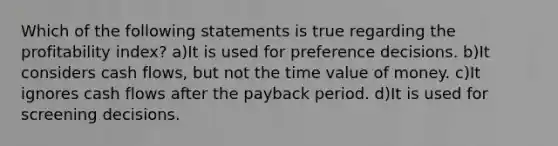 Which of the following statements is true regarding the profitability index? a)It is used for preference decisions. b)It considers cash flows, but not the time value of money. c)It ignores cash flows after the payback period. d)It is used for screening decisions.