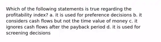 Which of the following statements is true regarding the profitability index? a. it is used for preference decisions b. it considers cash flows but not the time value of money c. it ignores cash flows after the payback period d. it is used for screening decisions