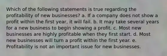 Which of the following statements is true regarding the profitability of new businesses? a. If a company does not show a profit within the first year, it will fail. b. It may take several years for a new business to begin showing a profit. c. Most new businesses are highly profitable when they first start. d. Most new businesses will turn a profit within the first year. e. Profitability is not an important issue for new businesses.