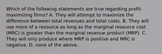 Which of the following statements are true regarding profit-maximizing firms? A. They will attempt to maximize the difference between total revenues and total costs. B. They will use more of a resource as long as the marginal resource cost (MRC) is greater than the marginal revenue product (MRP). C. They will only produce where MRP is positive and MRC is negative. D. none of the above.