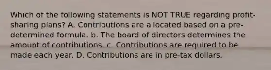 Which of the following statements is NOT TRUE regarding profit-sharing plans? A. Contributions are allocated based on a pre-determined formula. b. The board of directors determines the amount of contributions. c. Contributions are required to be made each year. D. Contributions are in pre-tax dollars.