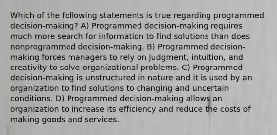 Which of the following statements is true regarding programmed decision-making? A) Programmed decision-making requires much more search for information to find solutions than does nonprogrammed decision-making. B) Programmed decision-making forces managers to rely on judgment, intuition, and creativity to solve organizational problems. C) Programmed decision-making is unstructured in nature and it is used by an organization to find solutions to changing and uncertain conditions. D) Programmed decision-making allows an organization to increase its efficiency and reduce the costs of making goods and services.