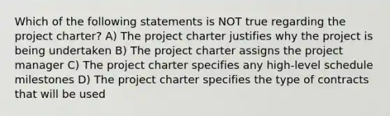 Which of the following statements is NOT true regarding the project charter? A) The project charter justifies why the project is being undertaken B) The project charter assigns the project manager C) The project charter specifies any high-level schedule milestones D) The project charter specifies the type of contracts that will be used