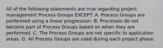 All of the following statements are true regarding project management Process Groups EXCEPT: A. Process Groups are performed using a linear progression. B. Processes do not become part of Process Groups based on when they are performed. C. The Process Groups are not specific to application areas. D. All Process Groups are used during each project phase.