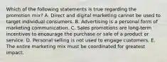 Which of the following statements is true regarding the promotion​ mix? A. Direct and digital marketing cannot be used to target individual consumers. B. Advertising is a personal form of marketing communication. C. Sales promotions are​ long-term incentives to encourage the purchase or sale of a product or service. D. Personal selling is not used to engage customers. E. The entire marketing mix must be coordinated for greatest impact.