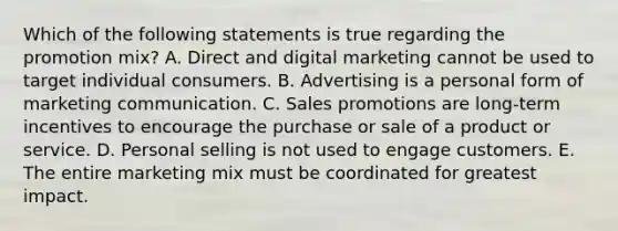 Which of the following statements is true regarding the promotion​ mix? A. Direct and digital marketing cannot be used to target individual consumers. B. Advertising is a personal form of marketing communication. C. Sales promotions are​ long-term incentives to encourage the purchase or sale of a product or service. D. Personal selling is not used to engage customers. E. The entire marketing mix must be coordinated for greatest impact.