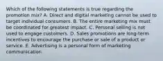 Which of the following statements is true regarding the promotion​ mix? A. Direct and digital marketing cannot be used to target individual consumers. B. The entire marketing mix must be coordinated for greatest impact. C. Personal selling is not used to engage customers. D. Sales promotions are​ long-term incentives to encourage the purchase or sale of a product or service. E. Advertising is a personal form of marketing communication.