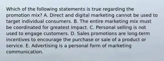 Which of the following statements is true regarding the promotion​ mix? A. Direct and digital marketing cannot be used to target individual consumers. B. The entire marketing mix must be coordinated for greatest impact. C. Personal selling is not used to engage customers. D. Sales promotions are​ long-term incentives to encourage the purchase or sale of a product or service. E. Advertising is a personal form of marketing communication.