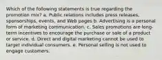 Which of the following statements is true regarding the promotion mix? a. Public relations includes press releases, sponsorships, events, and Web pages b. Advertising is a personal form of marketing communication. c. Sales promotions are​ long-term incentives to encourage the purchase or sale of a product or service. d. Direct and digital marketing cannot be used to target individual consumers. e. Personal selling is not used to engage customers.