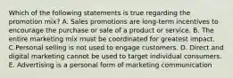 Which of the following statements is true regarding the promotion​ mix? A. Sales promotions are​ long-term incentives to encourage the purchase or sale of a product or service. B. The entire marketing mix must be coordinated for greatest impact. C.Personal selling is not used to engage customers. D. Direct and digital marketing cannot be used to target individual consumers. E. Advertising is a personal form of marketing communication