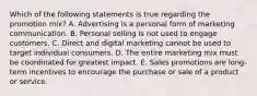 Which of the following statements is true regarding the promotion​ mix? A. Advertising is a personal form of marketing communication. B. Personal selling is not used to engage customers. C. Direct and digital marketing cannot be used to target individual consumers. D. The entire marketing mix must be coordinated for greatest impact. E. Sales promotions are​ long-term incentives to encourage the purchase or sale of a product or service.