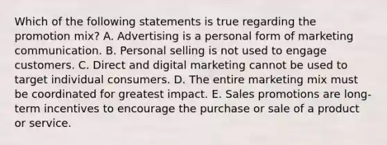 Which of the following statements is true regarding the promotion​ mix? A. Advertising is a personal form of marketing communication. B. Personal selling is not used to engage customers. C. Direct and digital marketing cannot be used to target individual consumers. D. The entire marketing mix must be coordinated for greatest impact. E. Sales promotions are​ long-term incentives to encourage the purchase or sale of a product or service.