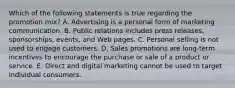 Which of the following statements is true regarding the promotion​ mix? A. Advertising is a personal form of marketing communication. B. Public relations includes press​ releases, sponsorships,​ events, and Web pages. C. Personal selling is not used to engage customers. D. Sales promotions are​ long-term incentives to encourage the purchase or sale of a product or service. E. Direct and digital marketing cannot be used to target individual consumers.