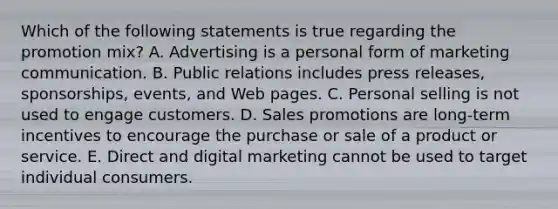 Which of the following statements is true regarding the promotion​ mix? A. Advertising is a personal form of marketing communication. B. Public relations includes press​ releases, sponsorships,​ events, and Web pages. C. Personal selling is not used to engage customers. D. Sales promotions are​ long-term incentives to encourage the purchase or sale of a product or service. E. Direct and digital marketing cannot be used to target individual consumers.