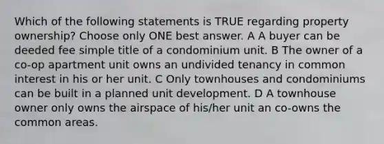 Which of the following statements is TRUE regarding property ownership? Choose only ONE best answer. A A buyer can be deeded fee simple title of a condominium unit. B The owner of a co-op apartment unit owns an undivided tenancy in common interest in his or her unit. C Only townhouses and condominiums can be built in a planned unit development. D A townhouse owner only owns the airspace of his/her unit an co-owns the common areas.