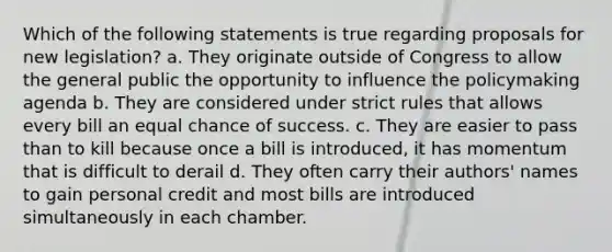 Which of the following statements is true regarding proposals for new legislation? a. They originate outside of Congress to allow the general public the opportunity to influence the policymaking agenda b. They are considered under strict rules that allows every bill an equal chance of success. c. They are easier to pass than to kill because once a bill is introduced, it has momentum that is difficult to derail d. They often carry their authors' names to gain personal credit and most bills are introduced simultaneously in each chamber.