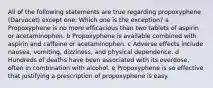 All of the following statements are true regarding propoxyphene (Darvocet) except one. Which one is the exception? a Propoxyphene is no more efficacious than two tablets of aspirin or acetaminophen. b Propoxyphene is available combined with aspirin and caffeine or acetaminophen. c Adverse effects include nausea, vomiting, dizziness, and physical dependence. d Hundreds of deaths have been associated with its overdose, often in combination with alcohol. e Propoxyphene is so effective that justifying a prescription of propoxyphene is easy.